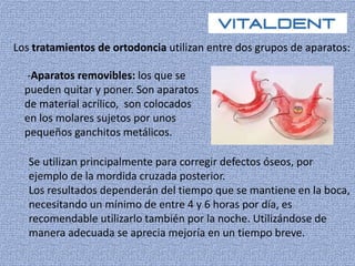 Los tratamientos de ortodoncia utilizan entre dos grupos de aparatos: 
-Aparatos removibles: los que se 
pueden quitar y poner. Son aparatos 
de material acrílico, son colocados 
en los molares sujetos por unos 
pequeños ganchitos metálicos. 
Se utilizan principalmente para corregir defectos óseos, por 
ejemplo de la mordida cruzada posterior. 
Los resultados dependerán del tiempo que se mantiene en la boca, 
necesitando un mínimo de entre 4 y 6 horas por día, es 
recomendable utilizarlo también por la noche. Utilizándose de 
manera adecuada se aprecia mejoría en un tiempo breve. 
 