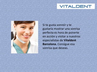Si te gusta sonreír y te 
gustaría mostrar una sonrisa 
perfecta es hora de ponerte 
en acción y visitar a nuestros 
especialistas de Vitaldent 
Barcelona. Consigue esa 
sonrisa que deseas. 
 