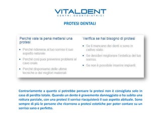 Contrariamente a quanto si potrebbe pensare la protesi non è consigliata solo in
caso di perdita totale. Quando un dente è gravemente danneggiato o ha subito una
rottura parziale, con una protesi il sorriso riacquisterà il suo aspetto abituale. Sono
sempre di più le persone che ricorrono a protesi estetiche per poter contare su un
sorriso sano e perfetto.
PROTESI DENTALI
 