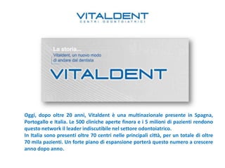 Oggi, dopo oltre 20 anni, Vitaldent è una multinazionale presente in Spagna,
Portogallo e Italia. Le 500 cliniche aperte finora e i 5 milioni di pazienti rendono
questo network il leader indiscutibile nel settore odontoiatrico.
In Italia sono presenti oltre 70 centri nelle principali città, per un totale di oltre
70 mila pazienti. Un forte piano di espansione porterà questo numero a crescere
anno dopo anno.
 