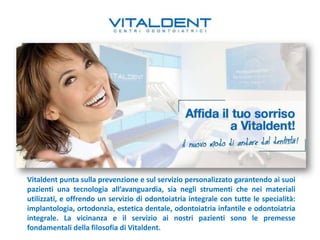 Vitaldent punta sulla prevenzione e sul servizio personalizzato garantendo ai suoi
pazienti una tecnologia all’avanguardia, sia negli strumenti che nei materiali
utilizzati, e offrendo un servizio di odontoiatria integrale con tutte le specialità:
implantologia, ortodonzia, estetica dentale, odontoiatria infantile e odontoiatria
integrale. La vicinanza e il servizio ai nostri pazienti sono le premesse
fondamentali della filosofia di Vitaldent.
 