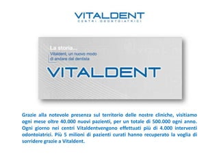 Grazie alla notevole presenza sul territorio delle nostre cliniche, visitiamo
ogni mese oltre 40.000 nuovi pazienti, per un totale di 500.000 ogni anno.
Ogni giorno nei centri Vitaldentvengono effettuati più di 4.000 interventi
odontoiatrici. Più 5 milioni di pazienti curati hanno recuperato la voglia di
sorridere grazie a Vitaldent.
 