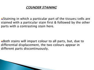COUNDER STAINING
Staining in which a particular part of the tissues/cells are
stained with a particular stain first & followed by the other
parts with a contrasting stain here.
Both stains will impart colour to all parts, but, due to
differential displacement, the two colours appear in
different parts discontinuously.
 