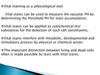 Vital staining as a physiological tool.
Vital stains can be used to measure the vacuolar PH by
determining the threshold PH for stain accumulation.
Vital stains can be applied as cytochemical test
substances for the detection of such cell constituents.
Vital stains interfere with metabolic, developmental and
stimulatory process by physical or chemical action.
The important distinction between living and dead cells
often is made possible by tests with Vital stains.
 