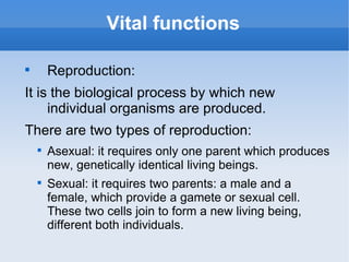 Vital functions


        Reproduction:
It is the biological process by which new
     individual organisms are produced.
There are two types of reproduction:
    
        Asexual: it requires only one parent which produces
        new, genetically identical living beings.
    
        Sexual: it requires two parents: a male and a
        female, which provide a gamete or sexual cell.
        These two cells join to form a new living being,
        different both individuals.
 