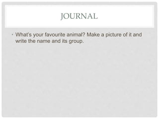 JOURNAL
• What’s your favourite animal? Make a picture of it and
write the name and its group.
 