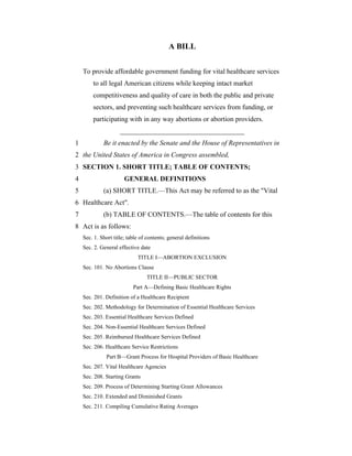 A BILL


    To provide affordable government funding for vital healthcare services
        to all legal American citizens while keeping intact market
        competitiveness and quality of care in both the public and private
        sectors, and preventing such healthcare services from funding, or
        participating with in any way abortions or abortion providers.
                     ____________________________________
1            Be it enacted by the Senate and the House of Representatives in
2 the United States of America in Congress assembled,
3 SECTION 1. SHORT TITLE; TABLE OF CONTENTS;
4                      GENERAL DEFINITIONS
5            (a) SHORT TITLE.—This Act may be referred to as the "Vital
6 Healthcare Act".
7            (b) TABLE OF CONTENTS.—The table of contents for this
8 Act is as follows:
    Sec. 1. Short title; table of contents; general definitions
    Sec. 2. General effective date
                             TITLE I—ABORTION EXCLUSION
    Sec. 101. No Abortions Clause
                                 TITLE II—PUBLIC SECTOR
                           Part A—Defining Basic Healthcare Rights
    Sec. 201. Definition of a Healthcare Recipient
    Sec. 202. Methodology for Determination of Essential Healthcare Services
    Sec. 203. Essential Healthcare Services Defined
    Sec. 204. Non-Essential Healthcare Services Defined
    Sec. 205. Reimbursed Healthcare Services Defined
    Sec. 206. Healthcare Service Restrictions
              Part B—Grant Process for Hospital Providers of Basic Healthcare
    Sec. 207. Vital Healthcare Agencies
    Sec. 208. Starting Grants
    Sec. 209. Process of Determining Starting Grant Allowances
    Sec. 210. Extended and Diminished Grants
    Sec. 211. Compiling Cumulative Rating Averages
 