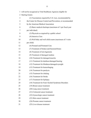11


 1 will not be recognized as Vital Healthcare Agencies eligible for
 2 Starting Grants:
 3            (1) Vaccinations required by U.S. Law, recommended by
 4         the Center for Disease Control and Prevention, or recommended
 5         by the American Medical Association
 6            (2) Basic medical checkups (maximum of 1 per fiscal year
 7         per individual)
 8            (3) Physicals as required by a public school
 9            (4) Intensive Care
10            (5) Well baby and well child exams (maximum of 3 visits
11         per child)
12            (6) Prenatal and Postnatal Care
13            (7) Treatment of broken and fractured bones
14            (8) Treatment of torn ligaments
15            (9) Treatment of damaged tendons
16            (10) Treatment for damaged muscles
17            (11) Treatment for deafness/damaged hearing
18            (12) Treatment for blindness/damaged eyesight
19            (13) Treatment for hemorrhaging
20            (14) Treatment for paralysis
21            (15) Treatment for choking
22            (16) Treatment for Stroke
23            (17) Treatment for Epilepsy
24            (18) Treatment for Fetal Alcohol Syndrome Disorders
25            (19) Breast cancer treatment
26            (20) Lung cancer treatment
27            (21) Colorectal cancer treatment
28            (22) Gynecologic cancer treatment
29            (23) Skin cancer treatment
30            (24) Prostate cancer treatment
31            (25) Liver disease treatment
 