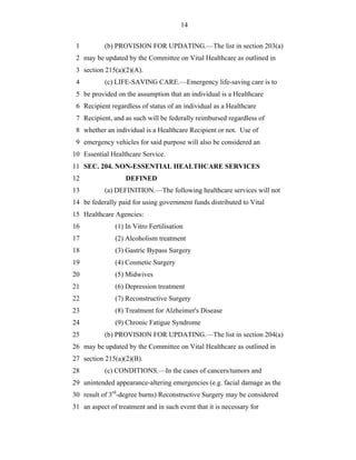 14


 1         (b) PROVISION FOR UPDATING.—The list in section 203(a)
 2 may be updated by the Committee on Vital Healthcare as outlined in
 3 section 215(a)(2)(A).
 4         (c) LIFE-SAVING CARE.—Emergency life-saving care is to
 5 be provided on the assumption that an individual is a Healthcare
 6 Recipient regardless of status of an individual as a Healthcare
 7 Recipient, and as such will be federally reimbursed regardless of
 8 whether an individual is a Healthcare Recipient or not. Use of
 9 emergency vehicles for said purpose will also be considered an
10 Essential Healthcare Service.
11 SEC. 204. NON-ESSENTIAL HEALTHCARE SERVICES
12                 DEFINED
13         (a) DEFINITION.—The following healthcare services will not
14 be federally paid for using government funds distributed to Vital
15 Healthcare Agencies:
16             (1) In Vitro Fertilisation
17             (2) Alcoholism treatment
18             (3) Gastric Bypass Surgery
19             (4) Cosmetic Surgery
20             (5) Midwives
21             (6) Depression treatment
22             (7) Reconstructive Surgery
23             (8) Treatment for Alzheimer's Disease
24             (9) Chronic Fatigue Syndrome
25         (b) PROVISION FOR UPDATING.—The list in section 204(a)
26 may be updated by the Committee on Vital Healthcare as outlined in
27 section 215(a)(2)(B).
28         (c) CONDITIONS.—In the cases of cancers/tumors and
29 unintended appearance-altering emergencies (e.g. facial damage as the
30 result of 3rd-degree burns) Reconstructive Surgery may be considered
31 an aspect of treatment and in such event that it is necessary for
 