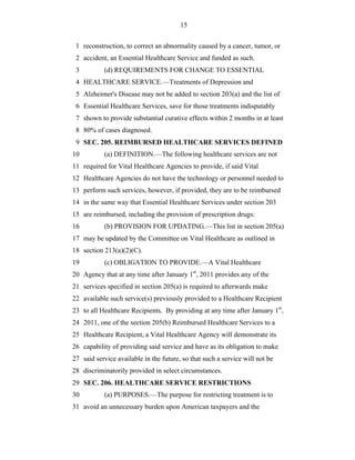 15


 1 reconstruction, to correct an abnormality caused by a cancer, tumor, or
 2 accident, an Essential Healthcare Service and funded as such.
 3         (d) REQUIREMENTS FOR CHANGE TO ESSENTIAL
 4 HEALTHCARE SERVICE.—Treatments of Depression and
 5 Alzheimer's Disease may not be added to section 203(a) and the list of
 6 Essential Healthcare Services, save for those treatments indisputably
 7 shown to provide substantial curative effects within 2 months in at least
 8 80% of cases diagnosed.
 9 SEC. 205. REIMBURSED HEALTHCARE SERVICES DEFINED
10         (a) DEFINITION.—The following healthcare services are not
11 required for Vital Healthcare Agencies to provide, if said Vital
12 Healthcare Agencies do not have the technology or personnel needed to
13 perform such services, however, if provided, they are to be reimbursed
14 in the same way that Essential Healthcare Services under section 203
15 are reimbursed, including the provision of prescription drugs:
16         (b) PROVISION FOR UPDATING.—This list in section 205(a)
17 may be updated by the Committee on Vital Healthcare as outlined in
18 section 213(a)(2)(C).
19         (c) OBLIGATION TO PROVIDE.—A Vital Healthcare
20 Agency that at any time after January 1st, 2011 provides any of the
21 services specified in section 205(a) is required to afterwards make
22 available such service(s) previously provided to a Healthcare Recipient
23 to all Healthcare Recipients. By providing at any time after January 1st,
24 2011, one of the section 205(b) Reimbursed Healthcare Services to a
25 Healthcare Recipient, a Vital Healthcare Agency will demonstrate its
26 capability of providing said service and have as its obligation to make
27 said service available in the future, so that such a service will not be
28 discriminatorily provided in select circumstances.
29 SEC. 206. HEALTHCARE SERVICE RESTRICTIONS
30         (a) PURPOSES.—The purpose for restricting treatment is to
31 avoid an unnecessary burden upon American taxpayers and the
 