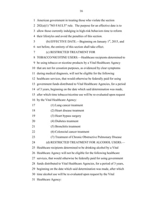 16


 1 American government in treating those who violate the section
 2 202(a)(1) "NO FAULT" rule. The purpose for an effective date is to
 3 allow those currently indulging in high-risk behaviors time to reform
 4 their lifestyles and avoid the penalties of this section.
 5         (b) EFFECTIVE DATE.—Beginning on January 1st, 2015, and
 6 not before, the entirety of this section shall take effect.
 7         (c) RESTRICTED TREATMENT FOR
 8 TOBACCO/NICOTINE USERS.—Healthcare recipients determined to
 9 be using tobacco or nicotine products by a Vital Healthcare Agency
10 that are not for cessation purposes, as evidenced by clear symptoms
11 during medical diagnosis, will not be eligible for the following
12 healthcare services, that would otherwise be federally paid for using
13 government funds distributed to Vital Healthcare Agencies, for a period
14 of 3 years, beginning on the date which said determination was made,
15 after which time tobacco/nicotine use will be re-evaluated upon request
16 by the Vital Healthcare Agency:
17             (1) Lung cancer treatment
18             (2) Heart disease treatment
19             (3) Heart bypass surgery
20             (4) Diabetes treatment
21             (5) Bronchitis treatment
22             (6) Colorectal cancer treatment
23             (7) Treatment of Chronic Obstructive Pulmonary Disease
24         (d) RESTRICTED TREATMENT FOR ALCOHOL USERS.—
25 Healthcare recipients determined to be drinking alcohol by a Vital
26 Healthcare Agency will not be eligible for the following healthcare
27 services, that would otherwise be federally paid for using government
28 funds distributed to Vital Healthcare Agencies, for a period of 3 years,
29 beginning on the date which said determination was made, after which
30 time alcohol use will be re-evaluated upon request by the Vital
31 Healthcare Agency:
 