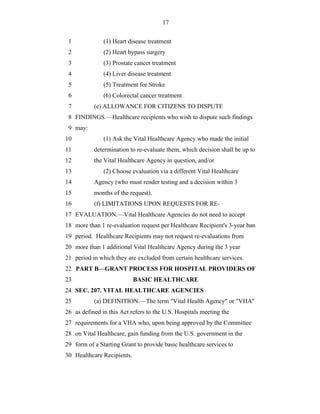 17


 1             (1) Heart disease treatment
 2             (2) Heart bypass surgery
 3             (3) Prostate cancer treatment
 4             (4) Liver disease treatment
 5             (5) Treatment for Stroke
 6             (6) Colorectal cancer treatment
 7         (e) ALLOWANCE FOR CITIZENS TO DISPUTE
 8 FINDINGS.—Healthcare recipients who wish to dispute such findings
 9 may:
10             (1) Ask the Vital Healthcare Agency who made the initial
11         determination to re-evaluate them, which decision shall be up to
12         the Vital Healthcare Agency in question, and/or
13             (2) Choose evaluation via a different Vital Healthcare
14         Agency (who must render testing and a decision within 3
15         months of the request).
16         (f) LIMITATIONS UPON REQUESTS FOR RE-
17 EVALUATION.—Vital Healthcare Agencies do not need to accept
18 more than 1 re-evaluation request per Healthcare Recipient's 3-year ban
19 period. Healthcare Recipients may not request re-evaluations from
20 more than 1 additional Vital Healthcare Agency during the 3 year
21 period in which they are excluded from certain healthcare services.
22 PART B—GRANT PROCESS FOR HOSPITAL PROVIDERS OF
23                          BASIC HEALTHCARE
24 SEC. 207. VITAL HEALTHCARE AGENCIES
25         (a) DEFINITION.—The term "Vital Health Agency" or "VHA"
26 as defined in this Act refers to the U.S. Hospitals meeting the
27 requirements for a VHA who, upon being approved by the Committee
28 on Vital Healthcare, gain funding from the U.S. government in the
29 form of a Starting Grant to provide basic healthcare services to
30 Healthcare Recipients.
 