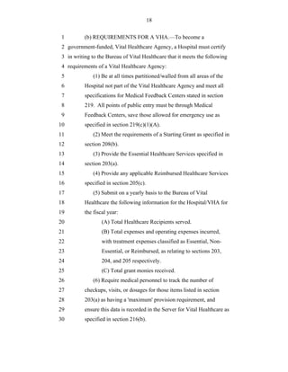 18


 1         (b) REQUIREMENTS FOR A VHA.—To become a
 2 government-funded, Vital Healthcare Agency, a Hospital must certify
 3 in writing to the Bureau of Vital Healthcare that it meets the following
 4 requirements of a Vital Healthcare Agency:
 5             (1) Be at all times partitioned/walled from all areas of the
 6         Hospital not part of the Vital Healthcare Agency and meet all
 7         specifications for Medical Feedback Centers stated in section
 8         219. All points of public entry must be through Medical
 9         Feedback Centers, save those allowed for emergency use as
10         specified in section 219(c)(1)(A).
11             (2) Meet the requirements of a Starting Grant as specified in
12         section 208(b).
13             (3) Provide the Essential Healthcare Services specified in
14         section 203(a).
15             (4) Provide any applicable Reimbursed Healthcare Services
16         specified in section 205(c).
17             (5) Submit on a yearly basis to the Bureau of Vital
18         Healthcare the following information for the Hospital/VHA for
19         the fiscal year:
20                 (A) Total Healthcare Recipients served.
21                 (B) Total expenses and operating expenses incurred,
22                 with treatment expenses classified as Essential, Non-
23                 Essential, or Reimbursed, as relating to sections 203,
24                 204, and 205 respectively.
25                 (C) Total grant monies received.
26             (6) Require medical personnel to track the number of
27         checkups, visits, or dosages for those items listed in section
28         203(a) as having a 'maximum' provision requirement, and
29         ensure this data is recorded in the Server for Vital Healthcare as
30         specified in section 216(b).
 
