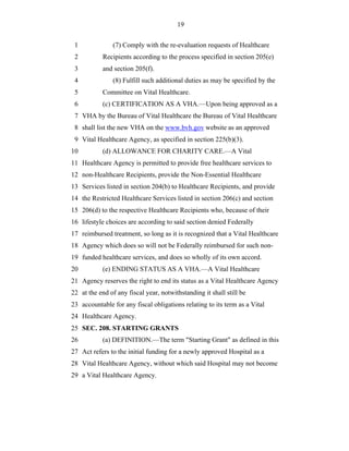 19


 1              (7) Comply with the re-evaluation requests of Healthcare
 2          Recipients according to the process specified in section 205(e)
 3          and section 205(f).
 4              (8) Fulfill such additional duties as may be specified by the
 5          Committee on Vital Healthcare.
 6          (c) CERTIFICATION AS A VHA.—Upon being approved as a
 7 VHA by the Bureau of Vital Healthcare the Bureau of Vital Healthcare
 8 shall list the new VHA on the www.bvh.gov website as an approved
 9 Vital Healthcare Agency, as specified in section 225(b)(3).
10          (d) ALLOWANCE FOR CHARITY CARE.—A Vital
11 Healthcare Agency is permitted to provide free healthcare services to
12 non-Healthcare Recipients, provide the Non-Essential Healthcare
13 Services listed in section 204(b) to Healthcare Recipients, and provide
14 the Restricted Healthcare Services listed in section 206(c) and section
15 206(d) to the respective Healthcare Recipients who, because of their
16 lifestyle choices are according to said section denied Federally
17 reimbursed treatment, so long as it is recognized that a Vital Healthcare
18 Agency which does so will not be Federally reimbursed for such non-
19 funded healthcare services, and does so wholly of its own accord.
20          (e) ENDING STATUS AS A VHA.—A Vital Healthcare
21 Agency reserves the right to end its status as a Vital Healthcare Agency
22 at the end of any fiscal year, notwithstanding it shall still be
23 accountable for any fiscal obligations relating to its term as a Vital
24 Healthcare Agency.
25 SEC. 208. STARTING GRANTS
26          (a) DEFINITION.—The term "Starting Grant" as defined in this
27 Act refers to the initial funding for a newly approved Hospital as a
28 Vital Healthcare Agency, without which said Hospital may not become
29 a Vital Healthcare Agency.
 
