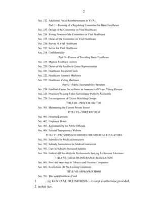 2

    Sec. 212. Additional Fiscal Reimbursements to VHAs
              Part C—Forming of a Regulating Committee for Basic Healthcare
    Sec. 213. Design of the Committee on Vital Healthcare
    Sec. 214. Voting Process of the Committee on Vital Healthcare
    Sec. 215. Duties of the Committee on Vital Healthcare
    Sec. 216. Bureau of Vital Healthcare
    Sec. 217. Server for Vital Healthcare
    Sec. 218. Confidentiality
                       Part D—Process of Providing Basic Healthcare
    Sec. 219. Medical Feedback Centers
    Sec. 220. Duties of the Feedback Center Representative
    Sec. 221. Healthcare Recipient Cards
    Sec. 222. Healthcare Entrance Machines
    Sec. 223. Healthcare Voting Machines
                           Part E—Public Accountability Structure
    Sec. 224. Feedback Center Surveillance as Assurance of Proper Voting Process
    Sec. 225. Process of Making Video Surveillance Publicly Accessible
    Sec. 226. Encouragement of Citizen Watchdog Groups
                                TITLE III—PRIVATE SECTOR
    Sec. 301. Maintaining the Current Private Sector
                                  TITLE VI—TORT REFORM
    Sec. 401. Hospital Lawsuits
    Sec. 402. Employee Hours
    Sec. 403. Accountability for Public Officials
    Sec. 404. Judicial Transparency Website
           TITLE V—PROVIDING SUBSIDIES FOR MEDICAL EDUCATORS
    Sec. 501. Subsidies for Medical Instructors
    Sec. 502. Subsidy Formulation for Medical Instructors
    Sec. 503. Cap On Subsidy-Increased Salaries
    Sec. 504. Federal Aid for Medicals Professionals Seeking To Become Educators
                    TITLE VI—HEALTH INSURANCE REGULATION
    Sec. 601. Ban On Ownership in Tobacco and Nicotine Companies
    Sec. 602. Restrictions On Pre-Existing Conditions
                                TITLE VII-APPROPRIATIONS
    Sec. 701. The Vital Healthcare Fund
1            (c) GENERAL DEFINITIONS.—Except as otherwise provided,
2 in this Act:
 