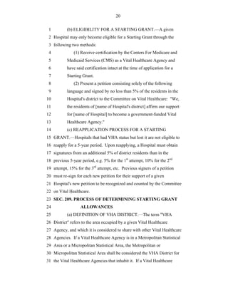 20


 1         (b) ELIGIBILITY FOR A STARTING GRANT.—A given
 2 Hospital may only become eligible for a Starting Grant through the
 3 following two methods:
 4             (1) Receive certification by the Centers For Medicare and
 5         Medicaid Services (CMS) as a Vital Healthcare Agency and
 6         have said certification intact at the time of application for a
 7         Starting Grant.
 8             (2) Present a petition consisting solely of the following
 9         language and signed by no less than 5% of the residents in the
10         Hospital's district to the Committee on Vital Healthcare: "We,
11         the residents of [name of Hospital's district] affirm our support
12         for [name of Hospital] to become a government-funded Vital
13         Healthcare Agency."
14         (c) REAPPLICATION PROCESS FOR A STARTING
15 GRANT.—Hospitals that had VHA status but lost it are not eligible to
16 reapply for a 5-year period. Upon reapplying, a Hospital must obtain
17 signatures from an additional 5% of district residents than in the
18 previous 5-year period, e.g. 5% for the 1st attempt, 10% for the 2nd
19 attempt, 15% for the 3rd attempt, etc. Previous signers of a petition
20 must re-sign for each new petition for their support of a given
21 Hospital's new petition to be recognized and counted by the Committee
22 on Vital Healthcare.
23 SEC. 209. PROCESS OF DETERMINING STARTING GRANT
24                 ALLOWANCES
25         (a) DEFINITION OF VHA DISTRICT.—The term "VHA
26 District" refers to the area occupied by a given Vital Healthcare
27 Agency, and which it is considered to share with other Vital Healthcare
28 Agencies. If a Vital Healthcare Agency is in a Metropolitan Statistical
29 Area or a Micropolitan Statistical Area, the Metropolitan or
30 Micropolitan Statistical Area shall be considered the VHA District for
31 the Vital Healthcare Agencies that inhabit it. If a Vital Healthcare
 