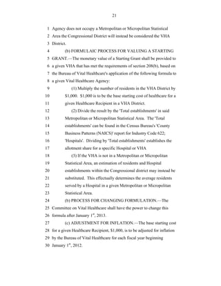 21


 1 Agency does not occupy a Metropolitan or Micropolitan Statistical
 2 Area the Congressional District will instead be considered the VHA
 3 District.
 4         (b) FORMULAIC PROCESS FOR VALUING A STARTING
 5 GRANT.—The monetary value of a Starting Grant shall be provided to
 6 a given VHA that has met the requirements of section 208(b), based on
 7 the Bureau of Vital Healthcare's application of the following formula to
 8 a given Vital Healthcare Agency:
 9             (1) Multiply the number of residents in the VHA District by
10         $1,000. $1,000 is to be the base starting cost of healthcare for a
11         given Healthcare Recipient in a VHA District.
12             (2) Divide the result by the 'Total establishments' in said
13         Metropolitan or Micropolitan Statistical Area. The 'Total
14         establishments' can be found in the Census Bureau's 'County
15         Business Patterns (NAICS)' report for Industry Code 622;
16         'Hospitals'. Dividing by 'Total establishments' establishes the
17         allotment share for a specific Hospital or VHA
18             (3) If the VHA is not in a Metropolitan or Micropolitan
19         Statistical Area, an estimation of residents and Hospital
20         establishments within the Congressional district may instead be
21         substituted. This effectually determines the average residents
22         served by a Hospital in a given Metropolitan or Micropolitan
23         Statistical Area.
24         (b) PROCESS FOR CHANGING FORMULATION.—The
25 Committee on Vital Healthcare shall have the power to change this
26 formula after January 1st, 2013.
27         (c) ADJUSTMENT FOR INFLATION.—The base starting cost
28 for a given Healthcare Recipient, $1,000, is to be adjusted for inflation
29 by the Bureau of Vital Healthcare for each fiscal year beginning
30 January 1st, 2012.
 