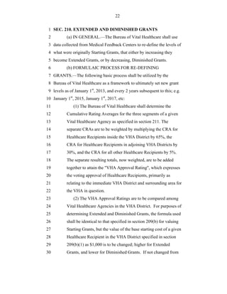 22


 1 SEC. 210. EXTENDED AND DIMINISHED GRANTS
 2         (a) IN GENERAL.—The Bureau of Vital Healthcare shall use
 3 data collected from Medical Feedback Centers to re-define the levels of
 4 what were originally Starting Grants, that either by increasing they
 5 become Extended Grants, or by decreasing, Diminished Grants.
 6         (b) FORMULAIC PROCESS FOR RE-DEFINING
 7 GRANTS.—The following basic process shall be utilized by the
 8 Bureau of Vital Healthcare as a framework to ultimately set new grant
 9 levels as of January 1st, 2013, and every 2 years subsequent to this; e.g.
10 January 1st, 2015, January 1st, 2017, etc:
11             (1) The Bureau of Vital Healthcare shall determine the
12         Cumulative Rating Averages for the three segments of a given
13         Vital Healthcare Agency as specified in section 211. The
14         separate CRAs are to be weighted by multiplying the CRA for
15         Healthcare Recipients inside the VHA District by 65%, the
16         CRA for Healthcare Recipients in adjoining VHA Districts by
17         30%, and the CRA for all other Healthcare Recipients by 5%.
18         The separate resulting totals, now weighted, are to be added
19         together to attain the "VHA Approval Rating", which expresses
20         the voting approval of Healthcare Recipients, primarily as
21         relating to the immediate VHA District and surrounding area for
22         the VHA in question.
23             (2) The VHA Approval Ratings are to be compared among
24         Vital Healthcare Agencies in the VHA District. For purposes of
25         determining Extended and Diminished Grants, the formula used
26         shall be identical to that specified in section 209(b) for valuing
27         Starting Grants, but the value of the base starting cost of a given
28         Healthcare Recipient in the VHA District specified in section
29         209(b)(1) as $1,000 is to be changed; higher for Extended
30         Grants, and lower for Diminished Grants. If not changed from
 
