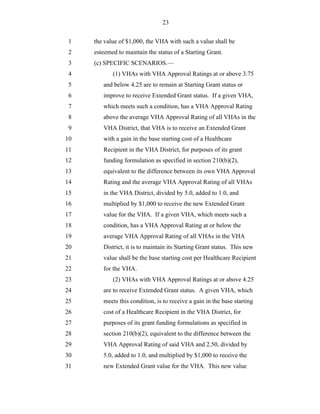 23


 1   the value of $1,000, the VHA with such a value shall be
 2   esteemed to maintain the status of a Starting Grant.
 3   (c) SPECIFIC SCENARIOS.—
 4          (1) VHAs with VHA Approval Ratings at or above 3.75
 5      and below 4.25 are to remain at Starting Grant status or
 6      improve to receive Extended Grant status. If a given VHA,
 7      which meets such a condition, has a VHA Approval Rating
 8      above the average VHA Approval Rating of all VHAs in the
 9      VHA District, that VHA is to receive an Extended Grant
10      with a gain in the base starting cost of a Healthcare
11      Recipient in the VHA District, for purposes of its grant
12      funding formulation as specified in section 210(b)(2),
13      equivalent to the difference between its own VHA Approval
14      Rating and the average VHA Approval Rating of all VHAs
15      in the VHA District, divided by 5.0, added to 1.0, and
16      multiplied by $1,000 to receive the new Extended Grant
17      value for the VHA. If a given VHA, which meets such a
18      condition, has a VHA Approval Rating at or below the
19      average VHA Approval Rating of all VHAs in the VHA
20      District, it is to maintain its Starting Grant status. This new
21      value shall be the base starting cost per Healthcare Recipient
22      for the VHA.
23          (2) VHAs with VHA Approval Ratings at or above 4.25
24      are to receive Extended Grant status. A given VHA, which
25      meets this condition, is to receive a gain in the base starting
26      cost of a Healthcare Recipient in the VHA District, for
27      purposes of its grant funding formulations as specified in
28      section 210(b)(2), equivalent to the difference between the
29      VHA Approval Rating of said VHA and 2.50, divided by
30      5.0, added to 1.0, and multiplied by $1,000 to receive the
31      new Extended Grant value for the VHA. This new value
 