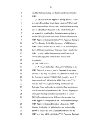 24


 1   shall be the base starting per Healthcare Recipient for the
 2   VHA.
 3      (3) VHAs with VHA Approval Ratings below 3.75 are
 4   to receive Diminished Grant status. A given VHA, which
 5   meets this condition, is to receive a loss in the base starting
 6   cost of a Healthcare Recipient in the VHA District, for
 7   purposes of its grant funding formulations as specified in
 8   section 210(b)(2), equivalent to the difference between its
 9   VHA Approval Rating and the top VHA Approval Rating in
10   its VHA District, divided by the number of VHAs in the
11   VHA District, divided by 5.0, added to 1.0, and multiplied
12   by $1,000 to receive the new Extended Grant value for the
13   VHA. If such a VHA also meets the qualifications of
14   section 210(d)(2), that formula shall instead take
15   precedence.
16   (d) EXCEPTIONS.—
17      (1) A VHA with the best VHA Approval Rating in its
18   VHA District is to always receive Extended Grant status
19   unless it is the only VHA in its VHA District in which case
20   the formula in section 210(d)(2) shall instead be used. If
21   there are at least 2 VHAs in the VHA District, the VHA
22   with the best VHA Approval Rating is to become an
23   Extended Grant and receive a gain in the base starting cost
24   of a Healthcare Recipient in the VHA District, for purposes
25   of its grant funding formulation as specified in section
26   210(b)(2), equivalent to the difference between the best
27   VHA Approval Rating in the VHA District and the average
28   VHA Approval Rating of the other VHAs in the VHA
29   District, divided by 5.0, added to 1.0, and multiplied by
30   $1,000 to receive the new Extended Grant value for the
31   VHA (e.g. for a VHA with the top VHA Approval Rating of
 