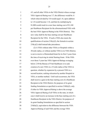 25


 1   4.5, and all other VHAs in the VHA District whose average
 2   VHA Approval Rating was 3.7, the difference would be .8
 3   which when divided by 5.0 would equal .16, upon addition
 4   to 1.0 would become 1.16, and then by multiplying by
 5   $1,000 would result in a new base starting cost of $1,160
 6   per Healthcare Recipient for the aforementioned VHA with
 7   the best VHA Approval Rating in the VHA District). This
 8   new value shall be the base starting cost per Healthcare
 9   Recipient for the VHA. If such a VHA also meets the
10   qualifications of section 210(c)(2), the formula in section
11   210(c)(2) shall instead take precedence.
12       (2) A VHA without other VHAs or Hospitals within a
13   30-mile radius, or without another VHA in its VHA District,
14   is not to receive a Diminished Grant for its first 5 years from
15   the time of receiving its initial Starting Grant. If the VHA
16   over those 5 years has VHA Approval Ratings averaging
17   below 2.50 the Bureau of Vital Healthcare is to seek
18   creation of a new VHA in a 15-mile radius of the VHA in
19   question, whether by expansion by a present VHA to a
20   second location, seeking relocation by another Hospital or
21   VHA, or another method. Until such occurrence, the VHA
22   shall receive a gain in the base starting cost of a Healthcare
23   Recipient in the VHA District, for purposes of its grant
24   funding formulation as specified in section 210(b)(2), only
25   if either its VHA Approval Rating is above the average
26   VHA Approval Rating of all VHAs in the state, in which
27   case it shall receive an increase in the base starting cost of a
28   Healthcare Recipient in the VHA District, for purposes of
29   its grant funding formulations as specified in section
30   210(b)(2), equivalent to the difference between the VHA
31   Approval Rating of said VHA and the average VHA
 
