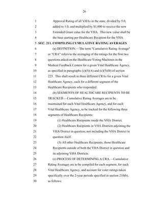 26


 1        Approval Rating of all VHAs in the state, divided by 5.0,
 2        added to 1.0, and multiplied by $1,000 to receive the new
 3        Extended Grant value for the VHA. This new value shall be
 4        the base starting per Healthcare Recipient for the VHA.
 5 SEC. 211. COMPILING CUMULATIVE RATING AVERAGES
 6        (a) DEFINITION.—The term "Cumulative Rating Average"
 7     or "CRA" refers to the averaging of the ratings for the first two
 8     questions asked on the Healthcare Voting Machines in the
 9     Medical Feedback Centers for a given Vital Healthcare Agency,
10     as specified in paragraphs (c)(5)(A) and (c)(5)(B) of section
11     223. This shall result in three different CRAs for a given Vital
12     Healthcare Agency, each for a different segment of the
13     Healthcare Recipients who responded.
14        (b) SEGMENTS OF HEALTHCARE RECIPIENTS TO BE
15     TRACKED.—Cumulative Rating Averages are to be
16     maintained for each Vital Healthcare Agency, and for each
17     Vital Healthcare Agency, to be tracked for the following three
18     segments of Healthcare Recipients:
19            (1) Healthcare Recipients inside the VHA District.
20            (2) Healthcare Recipients in VHA Districts adjoining the
21        VHA District in question; not including the VHA District in
22        question itself.
23            (3) All other Healthcare Recipients; those Healthcare
24        Recipients outside of both the VHA District in question and
25        its adjoining VHA Districts.
26        (c) PROCESS OF DETERMINING A CRA.—Cumulative
27     Rating Averages are to be compiled for each segment, for each
28     Vital Healthcare Agency, and account for voter ratings taken
29     specifically over the 2-year periods specified in section 210(b),
30     as follows:
 