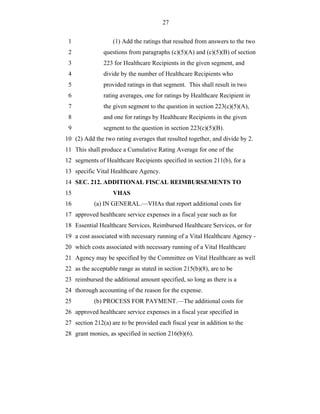 27


 1                 (1) Add the ratings that resulted from answers to the two
 2             questions from paragraphs (c)(5)(A) and (c)(5)(B) of section
 3             223 for Healthcare Recipients in the given segment, and
 4             divide by the number of Healthcare Recipients who
 5             provided ratings in that segment. This shall result in two
 6             rating averages, one for ratings by Healthcare Recipient in
 7             the given segment to the question in section 223(c)(5)(A),
 8             and one for ratings by Healthcare Recipients in the given
 9             segment to the question in section 223(c)(5)(B).
10 (2) Add the two rating averages that resulted together, and divide by 2.
11 This shall produce a Cumulative Rating Average for one of the
12 segments of Healthcare Recipients specified in section 211(b), for a
13 specific Vital Healthcare Agency.
14 SEC. 212. ADDITIONAL FISCAL REIMBURSEMENTS TO
15                 VHAS
16         (a) IN GENERAL.—VHAs that report additional costs for
17 approved healthcare service expenses in a fiscal year such as for
18 Essential Healthcare Services, Reimbursed Healthcare Services, or for
19 a cost associated with necessary running of a Vital Healthcare Agency -
20 which costs associated with necessary running of a Vital Healthcare
21 Agency may be specified by the Committee on Vital Healthcare as well
22 as the acceptable range as stated in section 215(b)(8), are to be
23 reimbursed the additional amount specified, so long as there is a
24 thorough accounting of the reason for the expense.
25         (b) PROCESS FOR PAYMENT.—The additional costs for
26 approved healthcare service expenses in a fiscal year specified in
27 section 212(a) are to be provided each fiscal year in addition to the
28 grant monies, as specified in section 216(b)(6).
 