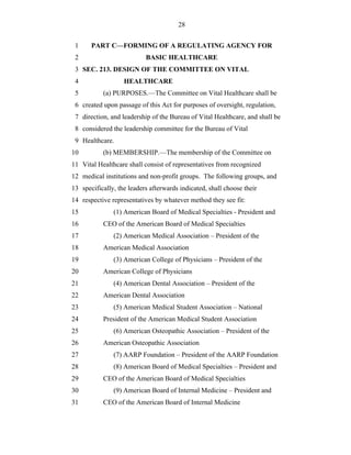 28


 1     PART C—FORMING OF A REGULATING AGENCY FOR
 2                         BASIC HEALTHCARE
 3 SEC. 213. DESIGN OF THE COMMITTEE ON VITAL
 4                 HEALTHCARE
 5         (a) PURPOSES.—The Committee on Vital Healthcare shall be
 6 created upon passage of this Act for purposes of oversight, regulation,
 7 direction, and leadership of the Bureau of Vital Healthcare, and shall be
 8 considered the leadership committee for the Bureau of Vital
 9 Healthcare.
10         (b) MEMBERSHIP.—The membership of the Committee on
11 Vital Healthcare shall consist of representatives from recognized
12 medical institutions and non-profit groups. The following groups, and
13 specifically, the leaders afterwards indicated, shall choose their
14 respective representatives by whatever method they see fit:
15             (1) American Board of Medical Specialties - President and
16         CEO of the American Board of Medical Specialties
17             (2) American Medical Association – President of the
18         American Medical Association
19             (3) American College of Physicians – President of the
20         American College of Physicians
21             (4) American Dental Association – President of the
22         American Dental Association
23             (5) American Medical Student Association – National
24         President of the American Medical Student Association
25             (6) American Osteopathic Association – President of the
26         American Osteopathic Association
27             (7) AARP Foundation – President of the AARP Foundation
28             (8) American Board of Medical Specialties – President and
29         CEO of the American Board of Medical Specialties
30             (9) American Board of Internal Medicine – President and
31         CEO of the American Board of Internal Medicine
 