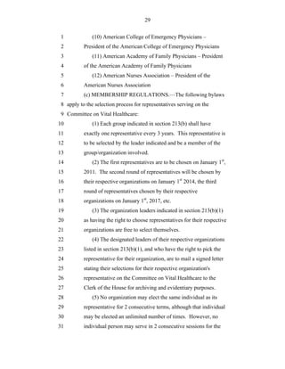 29


 1             (10) American College of Emergency Physicians –
 2         President of the American College of Emergency Physicians
 3             (11) American Academy of Family Physicians – President
 4         of the American Academy of Family Physicians
 5             (12) American Nurses Association – President of the
 6         American Nurses Association
 7         (c) MEMBERSHIP REGULATIONS.—The following bylaws
 8 apply to the selection process for representatives serving on the
 9 Committee on Vital Healthcare:
10             (1) Each group indicated in section 213(b) shall have
11         exactly one representative every 3 years. This representative is
12         to be selected by the leader indicated and be a member of the
13         group/organization involved.
14             (2) The first representatives are to be chosen on January 1st,
15         2011. The second round of representatives will be chosen by
16         their respective organizations on January 1st 2014, the third
17         round of representatives chosen by their respective
18         organizations on January 1st, 2017, etc.
19             (3) The organization leaders indicated in section 213(b)(1)
20         as having the right to choose representatives for their respective
21         organizations are free to select themselves.
22             (4) The designated leaders of their respective organizations
23         listed in section 213(b)(1), and who have the right to pick the
24         representative for their organization, are to mail a signed letter
25         stating their selections for their respective organization's
26         representative on the Committee on Vital Healthcare to the
27         Clerk of the House for archiving and evidentiary purposes.
28             (5) No organization may elect the same individual as its
29         representative for 2 consecutive terms, although that individual
30         may be elected an unlimited number of times. However, no
31         individual person may serve in 2 consecutive sessions for the
 