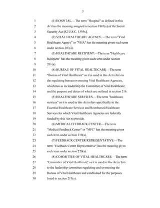 3


 1       (1) HOSPITAL.—The term "Hospital" as defined in this
 2   Act has the meaning assigned in section 1861(e) of the Social
 3   Security Act [42 U.S.C. 1395x].
 4       (2) VITAL HEALTHCARE AGENCY.—The term "Vital
 5   Healthcare Agency" or "VHA" has the meaning given such term
 6   under section 207(a).
 7       (3) HEALTHCARE RECIPIENT.—The term "Healthcare
 8   Recipient" has the meaning given such term under section
 9   201(a).
10       (4) BUREAU OF VITAL HEALTHCARE.—The term
11   "Bureau of Vital Healthcare" as it is used in this Act refers to
12   the regulating bureau overseeing Vital Healthcare Agencies,
13   which has as its leadership the Committee of Vital Healthcare,
14   and the purpose and duties of which are outlined in section 216.
15       (5) HEALTHCARE SERVICES.—The term "healthcare
16   services" as it is used in this Act refers specifically to the
17   Essential Healthcare Services and Reimbursed Healthcare
18   Services for which Vital Healthcare Agencies are federally
19   funded by this Act to provide.
20       (6) MEDICAL FEEDBACK CENTER.—The term
21   "Medical Feedback Center" or "MFC" has the meaning given
22   such term under section 219(a).
23       (7) FEEDBACK CENTER REPRESENTATIVE.—The
24   term "Feedback Center Representative" has the meaning given
25   such term under section 220(a).
26       (8) COMMITTEE OF VITAL HEALTHCARE.—The term
27   "Committee of Vital Healthcare" as it is used in this Act refers
28   to the leadership committee regulating and overseeing the
29   Bureau of Vital Healthcare and established for the purposes
30   listed in section 213(a).
 