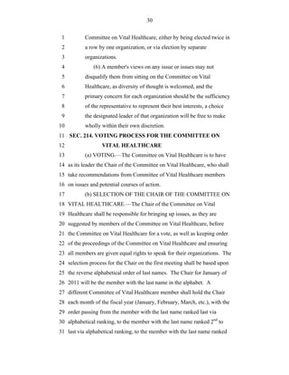 30


 1         Committee on Vital Healthcare, either by being elected twice in
 2         a row by one organization, or via election by separate
 3         organizations.
 4             (6) A member's views on any issue or issues may not
 5         disqualify them from sitting on the Committee on Vital
 6         Healthcare, as diversity of thought is welcomed, and the
 7         primary concern for each organization should be the sufficiency
 8         of the representative to represent their best interests, a choice
 9         the designated leader of that organization will be free to make
10         wholly within their own discretion.
11 SEC. 214. VOTING PROCESS FOR THE COMMITTEE ON
12                 VITAL HEALTHCARE
13         (a) VOTING.—The Committee on Vital Healthcare is to have
14 as its leader the Chair of the Committee on Vital Healthcare, who shall
15 take recommendations from Committee of Vital Healthcare members
16 on issues and potential courses of action.
17         (b) SELECTION OF THE CHAIR OF THE COMMITTEE ON
18 VITAL HEALTHCARE.—The Chair of the Committee on Vital
19 Healthcare shall be responsible for bringing up issues, as they are
20 suggested by members of the Committee on Vital Healthcare, before
21 the Committee on Vital Healthcare for a vote, as well as keeping order
22 of the proceedings of the Committee on Vital Healthcare and ensuring
23 all members are given equal rights to speak for their organizations. The
24 selection process for the Chair on the first meeting shall be based upon
25 the reverse alphabetical order of last names. The Chair for January of
26 2011 will be the member with the last name in the alphabet. A
27 different Committee of Vital Healthcare member shall hold the Chair
28 each month of the fiscal year (January, February, March, etc.), with the
29 order passing from the member with the last name ranked last via
30 alphabetical ranking, to the member with the last name ranked 2nd to
31 last via alphabetical ranking, to the member with the last name ranked
 
