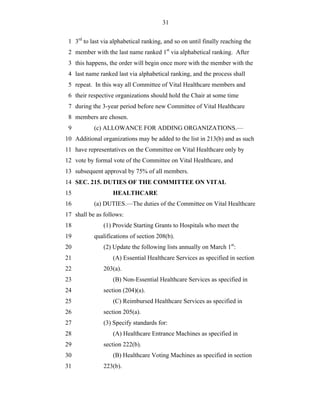 31


 1 3rd to last via alphabetical ranking, and so on until finally reaching the
 2 member with the last name ranked 1st via alphabetical ranking. After
 3 this happens, the order will begin once more with the member with the
 4 last name ranked last via alphabetical ranking, and the process shall
 5 repeat. In this way all Committee of Vital Healthcare members and
 6 their respective organizations should hold the Chair at some time
 7 during the 3-year period before new Committee of Vital Healthcare
 8 members are chosen.
 9         (c) ALLOWANCE FOR ADDING ORGANIZATIONS.—
10 Additional organizations may be added to the list in 213(b) and as such
11 have representatives on the Committee on Vital Healthcare only by
12 vote by formal vote of the Committee on Vital Healthcare, and
13 subsequent approval by 75% of all members.
14 SEC. 215. DUTIES OF THE COMMITTEE ON VITAL
15                 HEALTHCARE
16         (a) DUTIES.—The duties of the Committee on Vital Healthcare
17 shall be as follows:
18             (1) Provide Starting Grants to Hospitals who meet the
19         qualifications of section 208(b).
20             (2) Update the following lists annually on March 1st:
21                 (A) Essential Healthcare Services as specified in section
22             203(a).
23                 (B) Non-Essential Healthcare Services as specified in
24             section (204)(a).
25                 (C) Reimbursed Healthcare Services as specified in
26             section 205(a).
27             (3) Specify standards for:
28                 (A) Healthcare Entrance Machines as specified in
29             section 222(b).
30                 (B) Healthcare Voting Machines as specified in section
31             223(b).
 