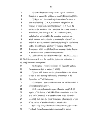 32


 1             (4) Update the base starting cost for a given Healthcare
 2         Recipient to account for inflation as specified in section 209(c).
 3             (5) Begin work on authorizing the creation of a research
 4         team as of January 1st, 2016, which team is to provide its
 5         findings to Congress no later than January 1st, 2018, on the
 6         impact of the Bureau of Vital Healthcare and related agencies,
 7         departments, and laws upon the U.S. healthcare system,
 8         including but not limited to, the impact on Medicaid and
 9         Medicare costs and continuing necessity or lack thereof, the
10         impact on SCHIP costs and continuing necessity or lack thereof,
11         and the possibility and feasibility of merging other U.S.
12         departments which provide healthcare services with the Bureau
13         of Vital Healthcare or its related departments.
14         (b) ADDITIONAL POWERS GRANTED.—The Committee on
15 Vital Healthcare will have the capability, but not the obligation, to
16 carry out the following tasks:
17             (1) Designate a required room size for Medical Feedback
18         Centers as specified in section 219(b)(1).
19             (2) Meet with Healthcare Recipients and concerned parties,
20         as well as hold meetings specifically for members of the
21         Committee on Vital Healthcare.
22             (3) Designate a new value formulation for Starting Grants as
23         specified in section 209(b).
24             (4) Oversee and regulate, unless otherwise specified, all
25         aspects of the Bureau of Vital Healthcare mentioned in section
26         216. The Committee on Vital Healthcare, unless otherwise
27         specified, shall have the power to exercise all duties and powers
28         of the Bureau of Vital Healthcare if it so chooses.
29             (5) Specify changes to the standardized training process for
30         Feedback Center Representatives mentioned in section
 