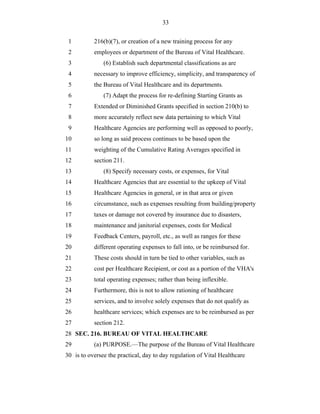 33


 1         216(b)(7), or creation of a new training process for any
 2         employees or department of the Bureau of Vital Healthcare.
 3             (6) Establish such departmental classifications as are
 4         necessary to improve efficiency, simplicity, and transparency of
 5         the Bureau of Vital Healthcare and its departments.
 6             (7) Adapt the process for re-defining Starting Grants as
 7         Extended or Diminished Grants specified in section 210(b) to
 8         more accurately reflect new data pertaining to which Vital
 9         Healthcare Agencies are performing well as opposed to poorly,
10         so long as said process continues to be based upon the
11         weighting of the Cumulative Rating Averages specified in
12         section 211.
13             (8) Specify necessary costs, or expenses, for Vital
14         Healthcare Agencies that are essential to the upkeep of Vital
15         Healthcare Agencies in general, or in that area or given
16         circumstance, such as expenses resulting from building/property
17         taxes or damage not covered by insurance due to disasters,
18         maintenance and janitorial expenses, costs for Medical
19         Feedback Centers, payroll, etc., as well as ranges for these
20         different operating expenses to fall into, or be reimbursed for.
21         These costs should in turn be tied to other variables, such as
22         cost per Healthcare Recipient, or cost as a portion of the VHA's
23         total operating expenses; rather than being inflexible.
24         Furthermore, this is not to allow rationing of healthcare
25         services, and to involve solely expenses that do not qualify as
26         healthcare services; which expenses are to be reimbursed as per
27         section 212.
28 SEC. 216. BUREAU OF VITAL HEALTHCARE
29         (a) PURPOSE.—The purpose of the Bureau of Vital Healthcare
30 is to oversee the practical, day to day regulation of Vital Healthcare
 
