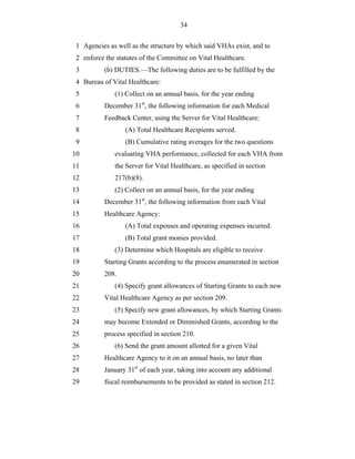 34


 1 Agencies as well as the structure by which said VHAs exist, and to
 2 enforce the statutes of the Committee on Vital Healthcare.
 3         (b) DUTIES.—The following duties are to be fulfilled by the
 4 Bureau of Vital Healthcare:
 5            (1) Collect on an annual basis, for the year ending
 6         December 31st, the following information for each Medical
 7         Feedback Center, using the Server for Vital Healthcare:
 8                (A) Total Healthcare Recipients served.
 9                (B) Cumulative rating averages for the two questions
10            evaluating VHA performance, collected for each VHA from
11            the Server for Vital Healthcare, as specified in section
12            217(b)(8).
13            (2) Collect on an annual basis, for the year ending
14         December 31st, the following information from each Vital
15         Healthcare Agency:
16                (A) Total expenses and operating expenses incurred.
17                (B) Total grant monies provided.
18            (3) Determine which Hospitals are eligible to receive
19         Starting Grants according to the process enumerated in section
20         208.
21            (4) Specify grant allowances of Starting Grants to each new
22         Vital Healthcare Agency as per section 209.
23            (5) Specify new grant allowances, by which Starting Grants
24         may become Extended or Diminished Grants, according to the
25         process specified in section 210.
26            (6) Send the grant amount allotted for a given Vital
27         Healthcare Agency to it on an annual basis, no later than
28         January 31st of each year, taking into account any additional
29         fiscal reimbursements to be provided as stated in section 212.
 