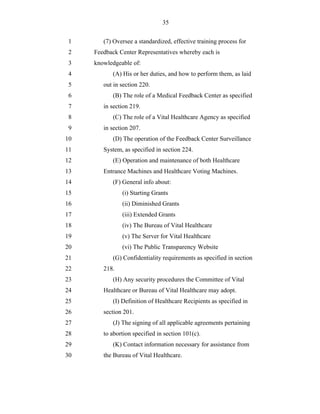 35


 1      (7) Oversee a standardized, effective training process for
 2   Feedback Center Representatives whereby each is
 3   knowledgeable of:
 4          (A) His or her duties, and how to perform them, as laid
 5      out in section 220.
 6          (B) The role of a Medical Feedback Center as specified
 7      in section 219.
 8          (C) The role of a Vital Healthcare Agency as specified
 9      in section 207.
10          (D) The operation of the Feedback Center Surveillance
11      System, as specified in section 224.
12          (E) Operation and maintenance of both Healthcare
13      Entrance Machines and Healthcare Voting Machines.
14          (F) General info about:
15             (i) Starting Grants
16             (ii) Diminished Grants
17             (iii) Extended Grants
18             (iv) The Bureau of Vital Healthcare
19             (v) The Server for Vital Healthcare
20             (vi) The Public Transparency Website
21          (G) Confidentiality requirements as specified in section
22      218.
23          (H) Any security procedures the Committee of Vital
24      Healthcare or Bureau of Vital Healthcare may adopt.
25          (I) Definition of Healthcare Recipients as specified in
26      section 201.
27          (J) The signing of all applicable agreements pertaining
28      to abortion specified in section 101(c).
29          (K) Contact information necessary for assistance from
30      the Bureau of Vital Healthcare.
 