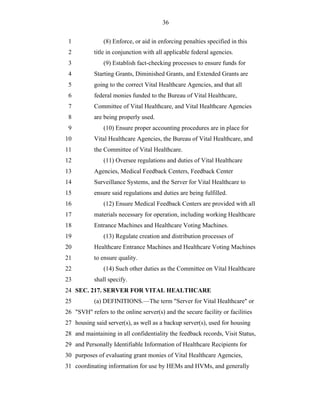 36


 1             (8) Enforce, or aid in enforcing penalties specified in this
 2         title in conjunction with all applicable federal agencies.
 3             (9) Establish fact-checking processes to ensure funds for
 4         Starting Grants, Diminished Grants, and Extended Grants are
 5         going to the correct Vital Healthcare Agencies, and that all
 6         federal monies funded to the Bureau of Vital Healthcare,
 7         Committee of Vital Healthcare, and Vital Healthcare Agencies
 8         are being properly used.
 9             (10) Ensure proper accounting procedures are in place for
10         Vital Healthcare Agencies, the Bureau of Vital Healthcare, and
11         the Committee of Vital Healthcare.
12             (11) Oversee regulations and duties of Vital Healthcare
13         Agencies, Medical Feedback Centers, Feedback Center
14         Surveillance Systems, and the Server for Vital Healthcare to
15         ensure said regulations and duties are being fulfilled.
16             (12) Ensure Medical Feedback Centers are provided with all
17         materials necessary for operation, including working Healthcare
18         Entrance Machines and Healthcare Voting Machines.
19             (13) Regulate creation and distribution processes of
20         Healthcare Entrance Machines and Healthcare Voting Machines
21         to ensure quality.
22             (14) Such other duties as the Committee on Vital Healthcare
23         shall specify.
24 SEC. 217. SERVER FOR VITAL HEALTHCARE
25         (a) DEFINITIONS.—The term "Server for Vital Healthcare" or
26 "SVH" refers to the online server(s) and the secure facility or facilities
27 housing said server(s), as well as a backup server(s), used for housing
28 and maintaining in all confidentiality the feedback records, Visit Status,
29 and Personally Identifiable Information of Healthcare Recipients for
30 purposes of evaluating grant monies of Vital Healthcare Agencies,
31 coordinating information for use by HEMs and HVMs, and generally
 