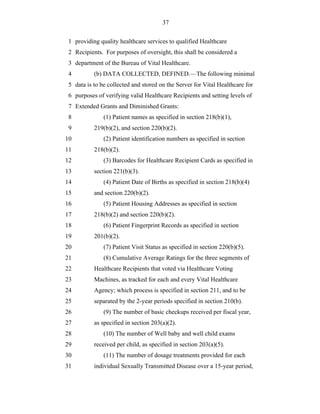37


 1 providing quality healthcare services to qualified Healthcare
 2 Recipients. For purposes of oversight, this shall be considered a
 3 department of the Bureau of Vital Healthcare.
 4         (b) DATA COLLECTED, DEFINED.—The following minimal
 5 data is to be collected and stored on the Server for Vital Healthcare for
 6 purposes of verifying valid Healthcare Recipients and setting levels of
 7 Extended Grants and Diminished Grants:
 8             (1) Patient names as specified in section 218(b)(1),
 9         219(b)(2), and section 220(b)(2).
10             (2) Patient identification numbers as specified in section
11         218(b)(2).
12             (3) Barcodes for Healthcare Recipient Cards as specified in
13         section 221(b)(3).
14             (4) Patient Date of Births as specified in section 218(b)(4)
15         and section 220(b)(2).
16             (5) Patient Housing Addresses as specified in section
17         218(b)(2) and section 220(b)(2).
18             (6) Patient Fingerprint Records as specified in section
19         201(b)(2).
20             (7) Patient Visit Status as specified in section 220(b)(5).
21             (8) Cumulative Average Ratings for the three segments of
22         Healthcare Recipients that voted via Healthcare Voting
23         Machines, as tracked for each and every Vital Healthcare
24         Agency; which process is specified in section 211, and to be
25         separated by the 2-year periods specified in section 210(b).
26             (9) The number of basic checkups received per fiscal year,
27         as specified in section 203(a)(2).
28             (10) The number of Well baby and well child exams
29         received per child, as specified in section 203(a)(5).
30             (11) The number of dosage treatments provided for each
31         individual Sexually Transmitted Disease over a 15-year period,
 