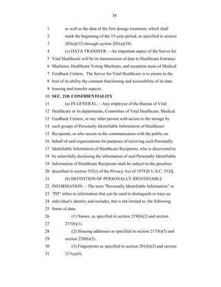 38


 1         as well as the data of the first dosage treatment, which shall
 2         mark the beginning of the 15-year period, as specified in section
 3         203(a)(33) through section 203(a)(38).
 4         (c) DATA TRANSFER.—An important aspect of the Server for
 5 Vital Healthcare will be its transmission of data to Healthcare Entrance
 6 Machines, Healthcare Voting Machines, and reception areas of Medical
 7 Feedback Centers. The Server for Vital Healthcare is to ensure to the
 8 best of its ability the constant functioning and accessibility of its data
 9 housing and transfer aspects.
10 SEC. 218. CONFIDENTIALITY
11         (a) IN GENERAL.—Any employee of the Bureau of Vital
12 Healthcare or its departments, Committee of Vital Healthcare, Medical
13 Feedback Centers, or any other person with access to the storage by
14 such groups of Personally Identifiable Information of Healthcare
15 Recipients, or who assists in the communication with the public on
16 behalf of said organizations for purposes of receiving such Personally
17 Identifiable Information of Healthcare Recipients, who is discovered to
18 be unlawfully disclosing the information of said Personally Identifiable
19 Information of Healthcare Recipients shall be subject to the penalties
20 described in section 552(i) of the Privacy Act of 1974 [5 U.S.C. 552i].
21         (b) DEFINITION OF PERSONALLY IDENTIFIABLE
22 INFORMATION.—The term "Personally Identifiable Information" or
23 "PII" refers to information that can be used to distinguish or trace an
24 individual's identity and includes, but is not limited to, the following
25 forms of data:
26             (1) Names, as specified in section 219(b)(2) and section
27         217(b)(1).
28             (2) Housing addresses as specified in section 217(b)(5) and
29         section 220(b)(2)..
30             (3) Fingerprints as specified in section 201(b)(2) and section
31         217(a)(6).
 