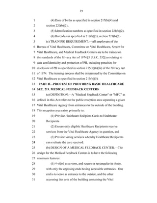 39


 1             (4) Date of births as specified in section 217(b)(4) and
 2         section 220(b)(2)..
 3             (5) Identification numbers as specified in section 221(b)(2).
 4             (6) Barcodes as specified in 217(b)(3), section 221(b)(3)
 5         (c) TRAINING REQUIREMENT.—All employees of the
 6 Bureau of Vital Healthcare, Committee on Vital Healthcare, Server for
 7 Vital Healthcare, and Medical Feedback Centers are to be trained on
 8 the standards of the Privacy Act of 1974 [5 U.S.C. 552] as relating to
 9 data confidentiality and protection of PII, including penalties for
10 disclosure of PII as specified in section 215(b)(6)(G) of the Privacy Act
11 of 1974. The training process shall be determined by the Committee on
12 Vital Healthcare as specified in section 215(b)(5).
13   PART D—PROCESS OF PROVIDING BASIC HEALTHCARE
14 SEC. 219. MEDICAL FEEDBACK CENTERS
15         (a) DEFINITION.—A "Medical Feedback Center" or "MFC" as
16 defined in this Act refers to the public reception area separating a given
17 Vital Healthcare Agency from entrances to the outside of the building.
18 This reception area exists primarily to:
19             (1) Provide Healthcare Recipient Cards to Healthcare
20         Recipients
21             (2) Ensure only eligible Healthcare Recipients receive
22         services from the Vital Healthcare Agency in question, and
23             (3) Provide voting services whereby Healthcare Recipients
24         can evaluate the care received.
25         (b) DESIGN OF A MEDICAL FEEDBACK CENTER.—The
26 design for the Medical Feedback Centers is to have the following
27 minimum features:
28             (1) 4-sided as a room, and square or rectangular in shape,
29         with only the opposing ends having accessible entrances. One
30         end is to serve as entrance to the outside, and the other
31         accessing that area of the building containing the Vital
 