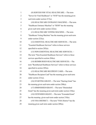 4


 1      (9) SERVER FOR VITAL HEALTHCARE.—The term
 2   "Server for Vital Healthcare" or "SVH" has the meaning given
 3   such term under section 217(a).
 4      (10) HEALTHCARE ENTRANCE MACHINE.—The term
 5   "Healthcare Entrance Machine" or "HEM" has the meaning
 6   given such term under section 222(a).
 7      (11) HEALTHCARE VOTING MACHINE.—The term
 8   "Healthcare Voting Machine" has the meaning given such term
 9   under section 223(a).
10      (12) ESSENTIAL HEALTHCARE SERVICES.—The term
11   "Essential Healthcare Services" refers to those services
12   specified in section 203(a).
13      (13) NON-ESSENTIAL HEALTHCARE SERVICES.—
14   The term "Non-Essential Healthcare Services" refers to those
15   services specified in section 204(a).
16      (14) REIMBURSED HEALTHCARE SERVICES.—The
17   term "Reimbursed Healthcare Services" refers to those services
18   specified in section 205(a).
19      (15) HEALTHCARE RECIPIENT CARD.—The term
20   "Healthcare Recipient Card" has the meaning given such term
21   under section 221(a).
22      (16) STARTING GRANT.—The term "Starting Grant" has
23   the meaning given such term under section 208(a).
24      (17) DIMINISHED GRANT.—The term "Diminished
25   Grant" has the meaning given such term under section 210(a).
26      (18) EXTENDED GRANT.—The term "Extended Grant"
27   has the meaning given such term under section 210(a).
28      (19) VHA DISTRICT.—The term "VHA District" has the
29   meaning given such term under section 209(a).
 