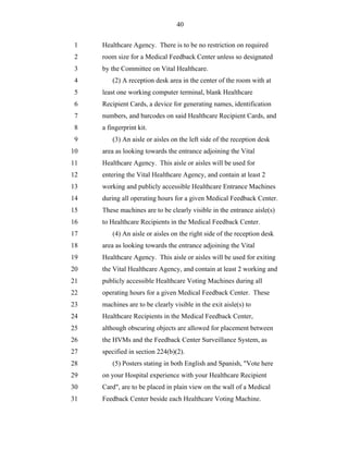 40


 1   Healthcare Agency. There is to be no restriction on required
 2   room size for a Medical Feedback Center unless so designated
 3   by the Committee on Vital Healthcare.
 4       (2) A reception desk area in the center of the room with at
 5   least one working computer terminal, blank Healthcare
 6   Recipient Cards, a device for generating names, identification
 7   numbers, and barcodes on said Healthcare Recipient Cards, and
 8   a fingerprint kit.
 9       (3) An aisle or aisles on the left side of the reception desk
10   area as looking towards the entrance adjoining the Vital
11   Healthcare Agency. This aisle or aisles will be used for
12   entering the Vital Healthcare Agency, and contain at least 2
13   working and publicly accessible Healthcare Entrance Machines
14   during all operating hours for a given Medical Feedback Center.
15   These machines are to be clearly visible in the entrance aisle(s)
16   to Healthcare Recipients in the Medical Feedback Center.
17       (4) An aisle or aisles on the right side of the reception desk
18   area as looking towards the entrance adjoining the Vital
19   Healthcare Agency. This aisle or aisles will be used for exiting
20   the Vital Healthcare Agency, and contain at least 2 working and
21   publicly accessible Healthcare Voting Machines during all
22   operating hours for a given Medical Feedback Center. These
23   machines are to be clearly visible in the exit aisle(s) to
24   Healthcare Recipients in the Medical Feedback Center,
25   although obscuring objects are allowed for placement between
26   the HVMs and the Feedback Center Surveillance System, as
27   specified in section 224(b)(2).
28       (5) Posters stating in both English and Spanish, "Vote here
29   on your Hospital experience with your Healthcare Recipient
30   Card", are to be placed in plain view on the wall of a Medical
31   Feedback Center beside each Healthcare Voting Machine.
 