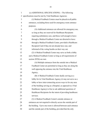 41


 1         (c) ADDITIONAL SPECIFICATIONS.—The following
 2 specifications must be met by Vital Healthcare Agencies:
 3            (1) Medical Feedback Centers must be placed at all public
 4        entrances, excluding those used for emergency room entrance
 5        purposes.
 6                (A) Additional entrances are allowed for emergency use,
 7            so long as they are reserved for Healthcare Recipients
 8            requiring ambulatory care, and those well enough to leave
 9            through a Medical Feedback Center are directed to leave
10            through a Medical Feedback Center, provided a Healthcare
11            Recipient Card if they do not already have one, and
12            informed of the voting booths on their way out.
13            (2) A Medical Feedback Center may serve as both a lobby
14        and a Medical Feedback Center so long as all requirements of
15        section 207(b) are met.
16                (A) Multiple entrances from the outside into a Medical
17            Feedback Center are permitted so long as they are along the
18            wall opposing the entrance into the Vital Healthcare
19            Agency.
20                (B) A Medical Feedback Center dually serving as a
21            lobby for its Vital Healthcare Agency (it may not serve as a
22            lobby or have inter-connecting access ways to for any area
23            of the building serving as a Hospital, as opposed to a Vital
24            Healthcare Agency) is free to ask additional questions of
25            Healthcare Recipients for the intent of providing healthcare
26            services.
27            (3) A Medical Feedback Center's outside entrance or
28        entrances are not required to directly access the outside part of
29        the building. Up to one room is allowed between each entrance
30        and the outside part of the building, provided that the only
 