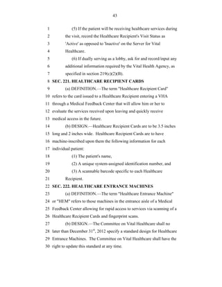 43


 1             (5) If the patient will be receiving healthcare services during
 2         the visit, record the Healthcare Recipient's Visit Status as
 3         'Active' as opposed to 'Inactive' on the Server for Vital
 4         Healthcare.
 5             (6) If dually serving as a lobby, ask for and record/input any
 6         additional information required by the Vital Health Agency, as
 7         specified in section 219(c)(2)(B).
 8 SEC. 221. HEALTHCARE RECIPIENT CARDS
 9         (a) DEFINITION.—The term "Healthcare Recipient Card"
10 refers to the card issued to a Healthcare Recipient entering a VHA
11 through a Medical Feedback Center that will allow him or her to
12 evaluate the services received upon leaving and quickly receive
13 medical access in the future.
14         (b) DESIGN.—Healthcare Recipient Cards are to be 3.5 inches
15 long and 2 inches wide. Healthcare Recipient Cards are to have
16 machine-inscribed upon them the following information for each
17 individual patient:
18             (1) The patient's name,
19             (2) A unique system-assigned identification number, and
20             (3) A scannable barcode specific to each Healthcare
21         Recipient.
22 SEC. 222. HEALTHCARE ENTRANCE MACHINES
23         (a) DEFINITION.—The term "Healthcare Entrance Machine"
24 or "HEM" refers to those machines in the entrance aisle of a Medical
25 Feedback Center allowing for rapid access to services via scanning of a
26 Healthcare Recipient Cards and fingerprint scans.
27         (b) DESIGN.—The Committee on Vital Healthcare shall no
28 later than December 31st, 2012 specify a standard design for Healthcare
29 Entrance Machines. The Committee on Vital Healthcare shall have the
30 right to update this standard at any time.
 