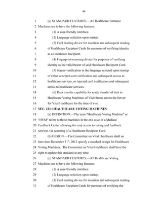 44


 1         (c) STANDARD FEATURES.—All Healthcare Entrance
 2 Machines are to have the following features:
 3             (1) A user-friendly interface.
 4             (2) Language selection upon startup.
 5             (3) Card reading device for insertion and subsequent reading
 6         of Healthcare Recipient Cards for purposes of verifying identity
 7         as a Healthcare Recipient.
 8             (4) Fingerprint-scanning device for purposes of verifying
 9         identity as the valid bearer of said Healthcare Recipient Card.
10             (5) Screen verification in the language selected upon startup
11         of either accepted card verification and subsequent access to
12         healthcare services, or rejected card verification and subsequent
13         denial to healthcare services.
14             (6) Data transfer capability for ready transfer of data to
15         Healthcare Voting Machines of Visit Status and to the Server
16         for Vital Healthcare for the time of visit.
17 SEC. 223. HEALTHCARE VOTING MACHINES
18         (a) DEFINITION.—The term "Healthcare Voting Machine" or
19 "HVM" refers to those machines in the exit aisle of a Medical
20 Feedback Center allowing for easy access to voting and feedback
21 services via scanning of a Healthcare Recipient Card.
22         (b) DESIGN.—The Committee on Vital Healthcare shall no
23 later than December 31st, 2012 specify a standard design for Healthcare
24 Voting Machines. The Committee on Vital Healthcare shall have the
25 right to update this standard at any time.
26         (c) STANDARD FEATURES.—All Healthcare Voting
27 Machines are to have the following features:
28             (1) A user-friendly interface.
29             (2) Language selection upon startup.
30             (3) Card reading device for insertion and subsequent reading
31         of Healthcare Recipient Cards for purposes of verifying the
 