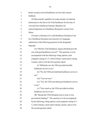 45


 1   bearer recently received healthcare services that warrant
 2   feedback.
 3      (4) Data transfer capability for ready transfer of collected
 4   information to the Server for Vital Healthcare for the time of
 5   visit and from Healthcare Entrance Machines for
 6   acknowledgement of a Healthcare Recipient's current Visit
 7   Status.
 8      (5) Upon verification of a valid Healthcare Recipient Card
 9   for a Healthcare Recipient and selection of a language,
10   submission of the following questions in the designated
11   language:
12             (A) "Did this Vital Healthcare Agency/Hospital provide
13      you with good healthcare service?" This question is to be
14      accompanied with the following voting options; each
15      assigned a rating of 1-5, with (i) being 1 point and (v) being
16      5 points, and is to be the first question asked:
17                (i) "Definitely not, the VHA provided horrible
18             healthcare service to me."
19                (ii) "No, the VHA provided bad healthcare service to
20             me."
21                (iii) "I am not sure."
22                (iv) "Yes, the VHA provided good healthcare service
23             to me."
24                (v) "Very much so, the VHA provided excellent
25             healthcare service to me."
26             (B) "Should this VHA/Hospital receive more or less
27      government funding?" This question is to be accompanied
28      by the following voting options; each assigned a rating of 1-
29      5, with (i) being 1 point and (v) being 5 points, and is to be
30      the second question asked:
 
