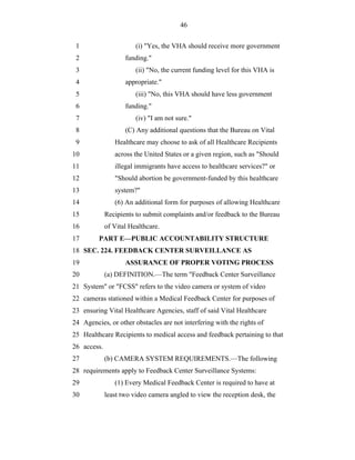 46


 1                      (i) "Yes, the VHA should receive more government
 2                  funding."
 3                      (ii) "No, the current funding level for this VHA is
 4                  appropriate."
 5                      (iii) "No, this VHA should have less government
 6                  funding."
 7                      (iv) "I am not sure."
 8                  (C) Any additional questions that the Bureau on Vital
 9              Healthcare may choose to ask of all Healthcare Recipients
10              across the United States or a given region, such as "Should
11              illegal immigrants have access to healthcare services?" or
12              "Should abortion be government-funded by this healthcare
13              system?"
14              (6) An additional form for purposes of allowing Healthcare
15           Recipients to submit complaints and/or feedback to the Bureau
16           of Vital Healthcare.
17       PART E—PUBLIC ACCOUNTABILITY STRUCTURE
18 SEC. 224. FEEDBACK CENTER SURVEILLANCE AS
19                  ASSURANCE OF PROPER VOTING PROCESS
20           (a) DEFINITION.—The term "Feedback Center Surveillance
21 System" or "FCSS" refers to the video camera or system of video
22 cameras stationed within a Medical Feedback Center for purposes of
23 ensuring Vital Healthcare Agencies, staff of said Vital Healthcare
24 Agencies, or other obstacles are not interfering with the rights of
25 Healthcare Recipients to medical access and feedback pertaining to that
26 access.
27           (b) CAMERA SYSTEM REQUIREMENTS.—The following
28 requirements apply to Feedback Center Surveillance Systems:
29              (1) Every Medical Feedback Center is required to have at
30           least two video camera angled to view the reception desk, the
 