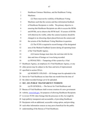 47


 1         Healthcare Entrance Machines, and the Healthcare Voting
 2         Machines.
 3             (2) There must not be visibility of Healthcare Voting
 4         Machines such that the screens and thus information/feedback
 5         of Healthcare Recipients is visible. The primary objective is
 6         ensuring that Healthcare Recipients are able to access the HEMs
 7         and HVMs, not to observe the HVM itself. If screens of HVMs
 8         will otherwise be visible, either the camera locations should be
 9         changed or an obscuring object placed between the camera and
10         the screens of the Healthcare Voting Machines in question.
11             (3) The FCSS is required to record footage of the designated
12         area of the Medical Feedback System during all operating hours
13         of the Vital Health Agency.
14             (4) Camera footage must show the real-time info for the
15         date and time of footage as it was being recorded.
16         (c) PENALTIES.—Tampering of this system by a Vital
17 Healthcare Agency, an employee of a Vital Healthcare Agency, or any
18 other person may be subject to the fines and term of imprisonment
19 specified in section 201(c).
20         (d) WEBSITE UPLOAD.—All footage must be uploaded to the
21 Server for Vital Healthcare no later than one month from the time of
22 the oldest recorded footage yet to be uploaded.
23 SEC. 225. PUBLIC TRANSPARENCY WEBSITE
24         (a) IN GENERAL.—The Server for Vital Healthcare and
25 Bureau of Vital Healthcare shall oversee creation of a new government
26 website, www.bvh.gov, for purposes of allowing Healthcare Recipients
27 to review FCSS video footage that the processes in this Act might be
28 kept publicly transparent and accountable, of providing Healthcare
29 Recipients with an additional, accessible voting option, and providing
30 such other information sources as may prove beneficial for the public
31 understanding of the Bureau of Vital Healthcare.
 