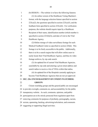 48


 1         (b) DESIGN.—The website is to have the following features:
 2             (1) An online version of the Healthcare Voting Machine's
 3         format, with the language selection feature specified in section
 4         223(c)(2), the questions specified in section 223(c)(5), and the
 5         feedback form specified in section 223(c)(6). For verification
 6         purposes, the website should require input by a Healthcare
 7         Recipient of their name, identification number (which number is
 8         specified in section 221(b)(2)), and date of visit to the Vital
 9         Healthcare Agency.
10             (2) Online storage of video surveillance footage for each
11         Medical Feedback Center as specified in section 224(d). This
12         footage is to be freely accessible to the public. Additionally,
13         there is to be a search engine that will allow online users to
14         easily locate their Vital Healthcare Agency, and thus its video
15         footage archives, by zip code search.
16             (3) An updated list of current Vital Healthcare Agencies,
17         searchable by zip code and entering a given street address and
18         search radius to receive a list of VHAs within that radius.
19             (4) An updated list of the Hospitals currently applying to
20         become Vital Healthcare Agencies that are not yet approved.
21 SEC. 226. ENCOURAGEMENT OF CITIZEN WATCHDOG
22                 GROUPS
23         Citizen watchdog groups and the general public are encouraged
24 to provide oversight, comments on, and accountability for the public
25 transparency website. As such, comments, opinions, and public
26 participation are to be strictly protected from regulation apart from
27 removing comments for purposes of profanity, pornography, racism,
28 sexism, spamming, hacking, advertising/solicitation, and comments
29 suggesting or supporting illegal activities.
 