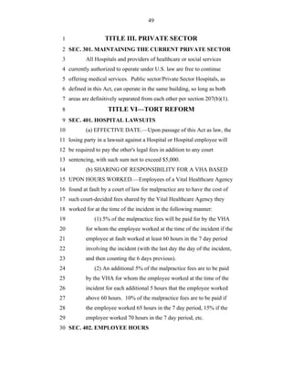 49


 1                  TITLE III. PRIVATE SECTOR
 2 SEC. 301. MAINTAINING THE CURRENT PRIVATE SECTOR
 3         All Hospitals and providers of healthcare or social services
 4 currently authorized to operate under U.S. law are free to continue
 5 offering medical services. Public sector/Private Sector Hospitals, as
 6 defined in this Act, can operate in the same building, so long as both
 7 areas are definitively separated from each other per section 207(b)(1).
 8                   TITLE VI—TORT REFORM
 9 SEC. 401. HOSPITAL LAWSUITS
10         (a) EFFECTIVE DATE.—Upon passage of this Act as law, the
11 losing party in a lawsuit against a Hospital or Hospital employee will
12 be required to pay the other's legal fees in addition to any court
13 sentencing, with such sum not to exceed $5,000.
14         (b) SHARING OF RESPONSIBILITY FOR A VHA BASED
15 UPON HOURS WORKED.—Employees of a Vital Healthcare Agency
16 found at fault by a court of law for malpractice are to have the cost of
17 such court-decided fees shared by the Vital Healthcare Agency they
18 worked for at the time of the incident in the following manner:
19             (1) 5% of the malpractice fees will be paid for by the VHA
20         for whom the employee worked at the time of the incident if the
21         employee at fault worked at least 60 hours in the 7 day period
22         involving the incident (with the last day the day of the incident,
23         and then counting the 6 days previous).
24             (2) An additional 5% of the malpractice fees are to be paid
25         by the VHA for whom the employee worked at the time of the
26         incident for each additional 5 hours that the employee worked
27         above 60 hours. 10% of the malpractice fees are to be paid if
28         the employee worked 65 hours in the 7 day period, 15% if the
29         employee worked 70 hours in the 7 day period, etc.
30 SEC. 402. EMPLOYEE HOURS
 